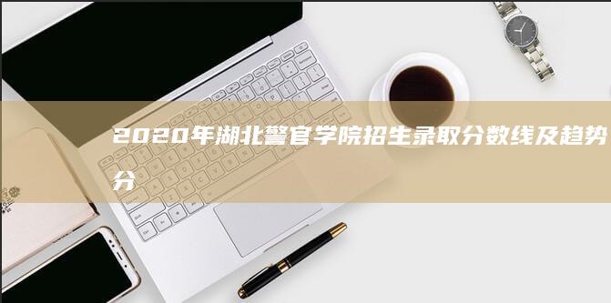 2020年湖北警官学院招生录取分数线及趋势分析